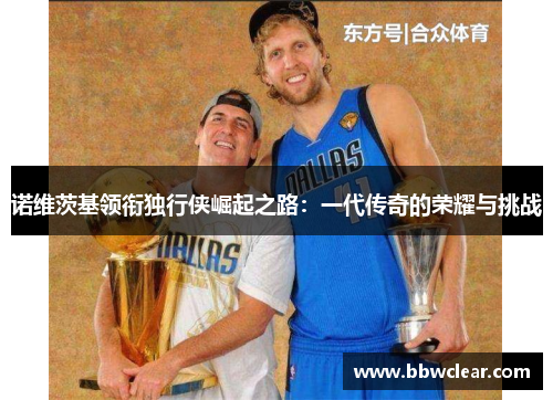 诺维茨基领衔独行侠崛起之路:一代传奇的荣耀与挑战 诺维茨基领衔独行侠崛起之路:一代传奇的荣耀与挑战