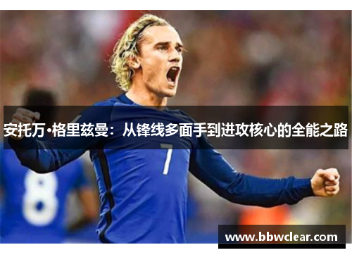 安托万·格里兹曼:从锋线多面手到进攻核心的全能之路 安托万·格里兹曼:从锋线多面手到进攻核心的全能之路