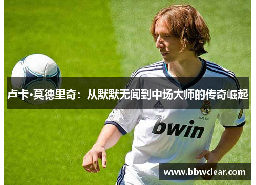 卢卡·莫德里奇:从默默无闻到中场大师的传奇崛起 卢卡·莫德里奇:从默默无闻到中场大师的传奇崛起