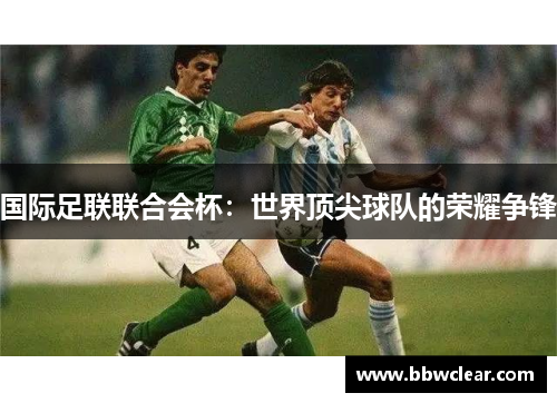 国际足联联合会杯:世界顶尖球队的荣耀争锋 国际足联联合会杯:世界顶尖球队的荣耀争锋