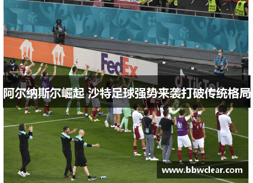 阿尔纳斯尔崛起 沙特足球强势来袭打破传统格局 阿尔纳斯尔崛起 沙特足球强势来袭打破传统格局