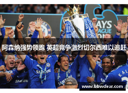 阿森纳强势领跑 英超竞争激烈切尔西难以追赶 阿森纳强势领跑 英超竞争激烈切尔西难以追赶