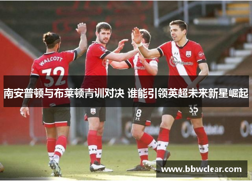 南安普顿与布莱顿青训对决 谁能引领英超未来新星崛起 南安普顿与布莱顿青训对决 谁能引领英超未来新星崛起